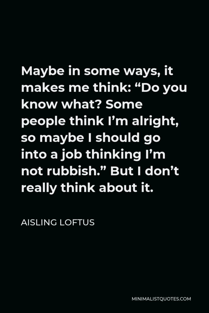 Aisling Loftus Quote - Maybe in some ways, it makes me think: “Do you know what? Some people think I’m alright, so maybe I should go into a job thinking I’m not rubbish.” But I don’t really think about it.