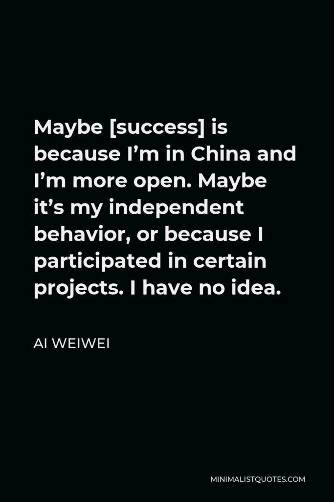 Ai Weiwei Quote - Maybe [success] is because I’m in China and I’m more open. Maybe it’s my independent behavior, or because I participated in certain projects. I have no idea.
