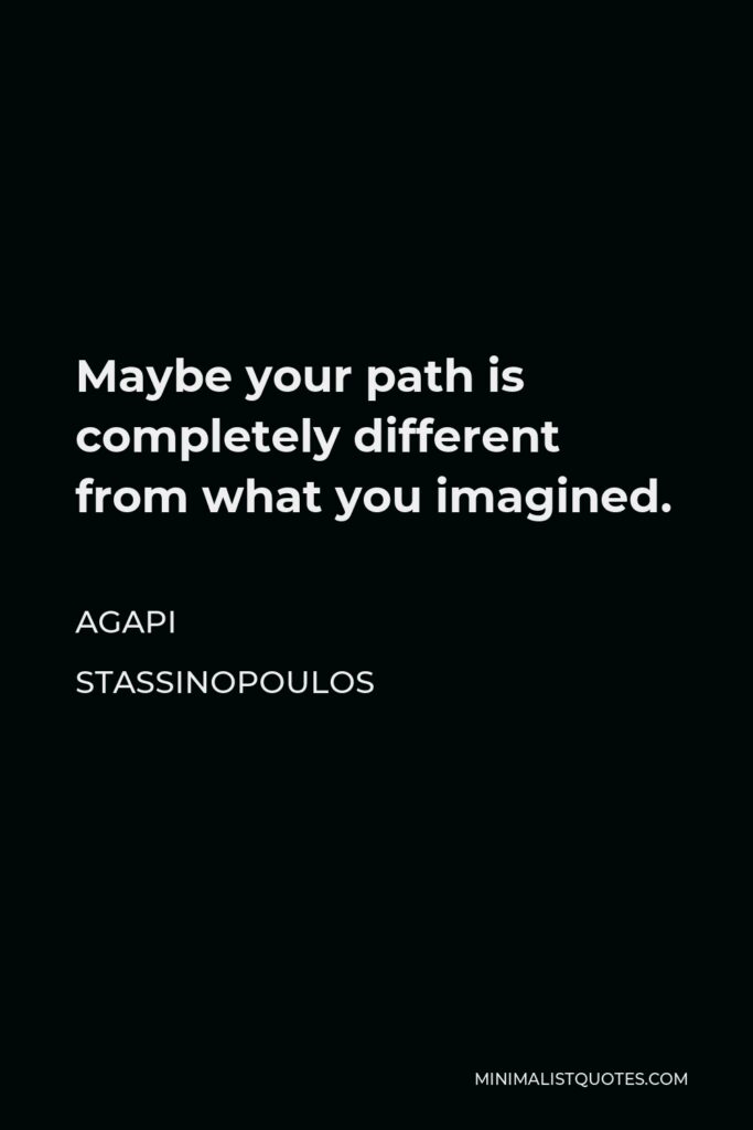 Agapi Stassinopoulos Quote - Maybe your path is completely different from what you imagined.
