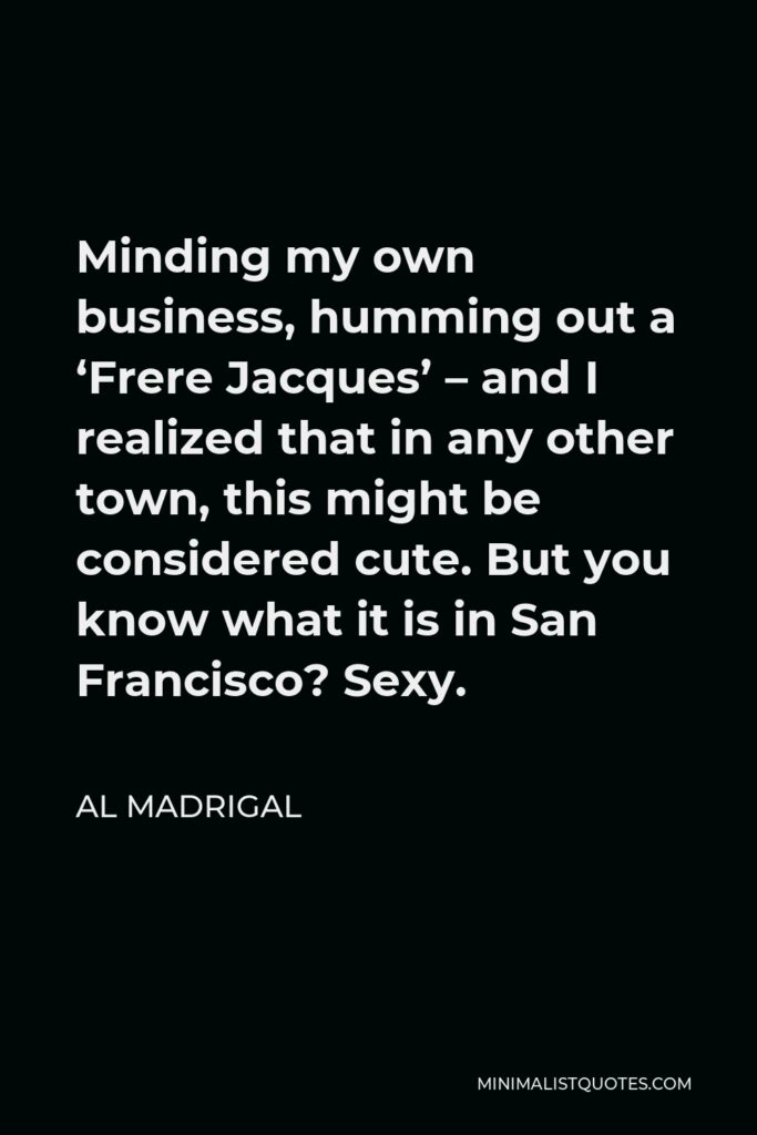 Al Madrigal Quote - Minding my own business, humming out a ‘Frere Jacques’ – and I realized that in any other town, this might be considered cute. But you know what it is in San Francisco? Sexy.