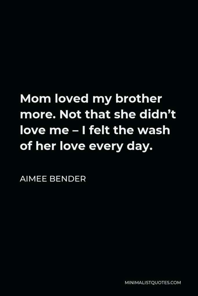 Aimee Bender Quote - Mom loved my brother more. Not that she didn’t love me – I felt the wash of her love every day.