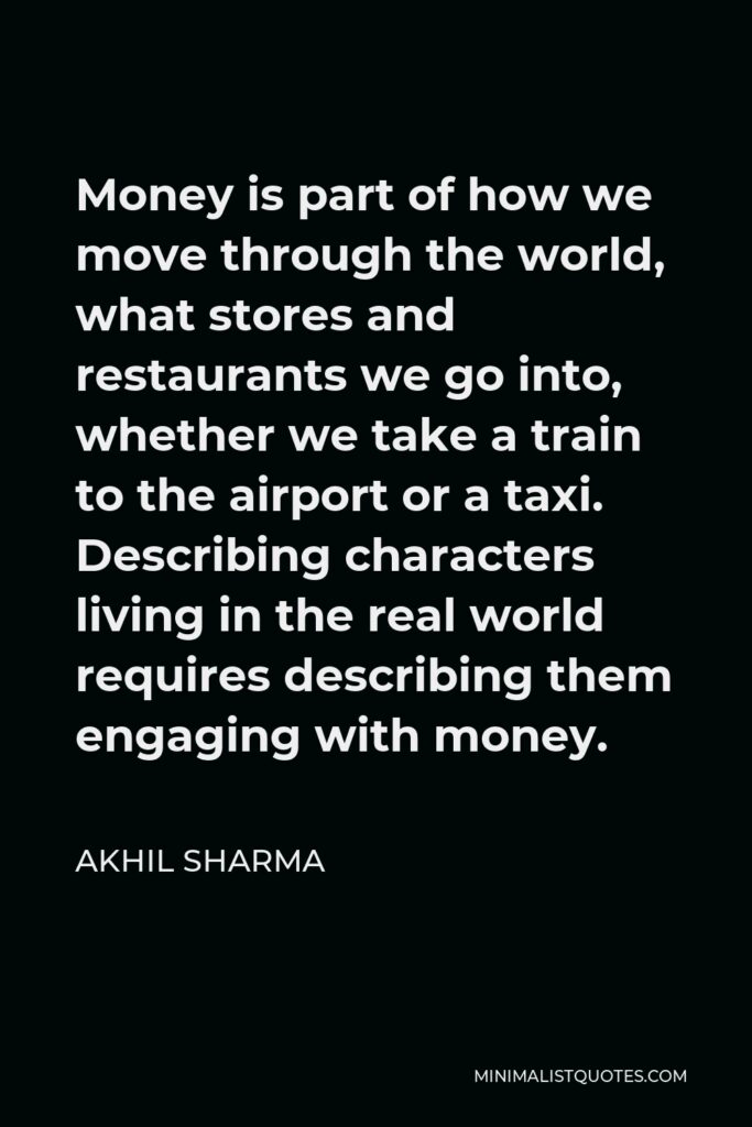 Akhil Sharma Quote - Money is part of how we move through the world, what stores and restaurants we go into, whether we take a train to the airport or a taxi. Describing characters living in the real world requires describing them engaging with money.