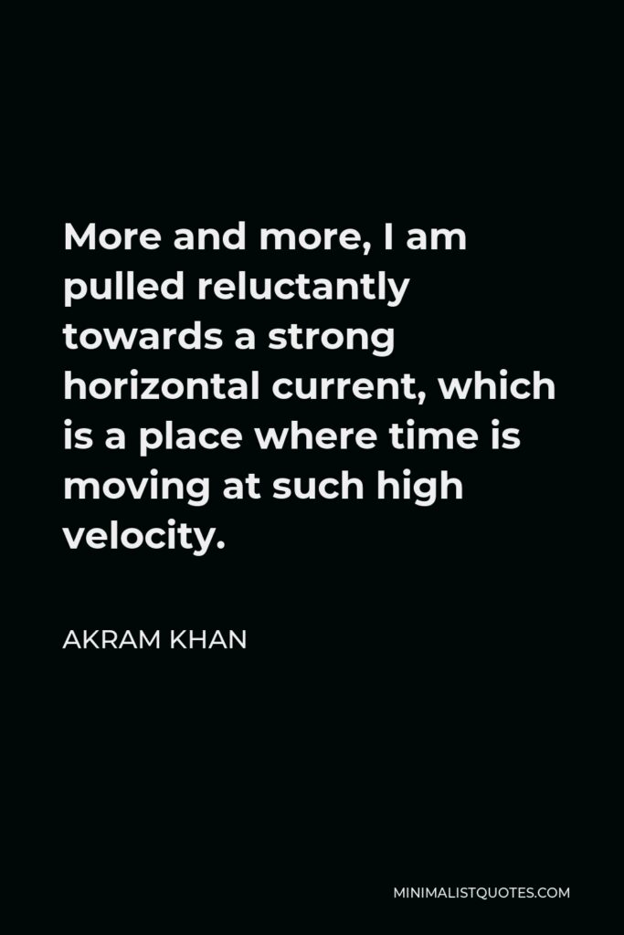 Akram Khan Quote - More and more, I am pulled reluctantly towards a strong horizontal current, which is a place where time is moving at such high velocity.