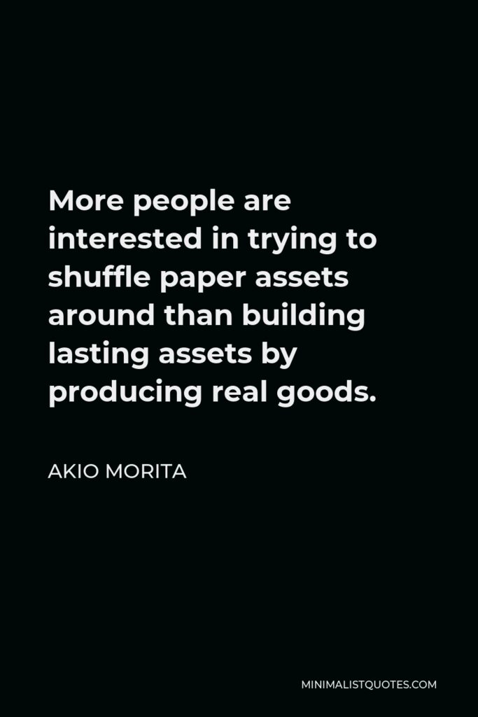 Akio Morita Quote - More people are interested in trying to shuffle paper assets around than building lasting assets by producing real goods.