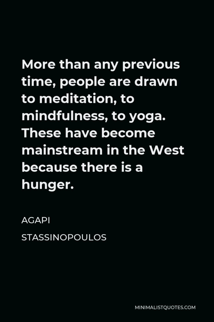 Agapi Stassinopoulos Quote - More than any previous time, people are drawn to meditation, to mindfulness, to yoga. These have become mainstream in the West because there is a hunger.