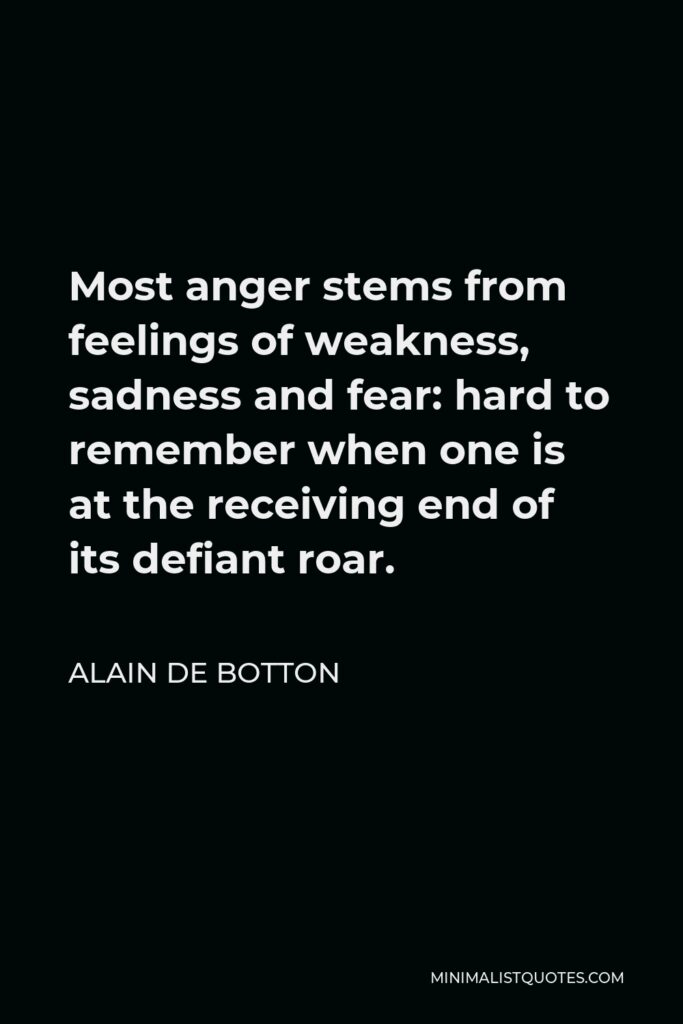 Alain de Botton Quote - Most anger stems from feelings of weakness, sadness and fear: hard to remember when one is at the receiving end of its defiant roar.