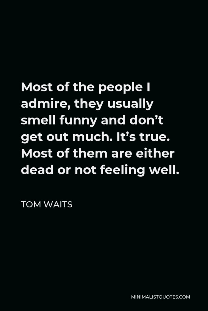 Tom Waits Quote - Most of the people I admire, they usually smell funny and don’t get out much. It’s true. Most of them are either dead or not feeling well.