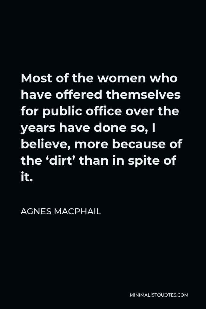 Agnes Macphail Quote - Most of the women who have offered themselves for public office over the years have done so, I believe, more because of the ‘dirt’ than in spite of it.