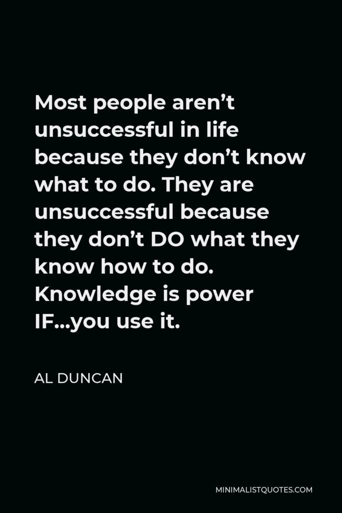 Al Duncan Quote - Most people aren’t unsuccessful in life because they don’t know what to do. They are unsuccessful because they don’t DO what they know how to do. Knowledge is power IF…you use it.