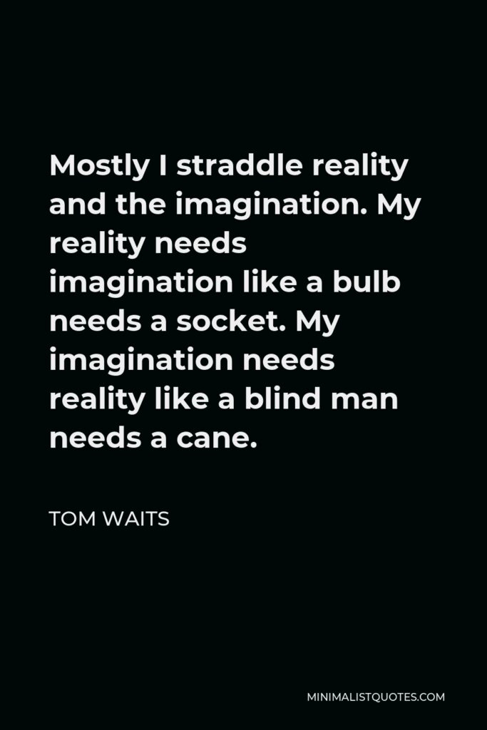 Tom Waits Quote - Mostly I straddle reality and the imagination. My reality needs imagination like a bulb needs a socket. My imagination needs reality like a blind man needs a cane.