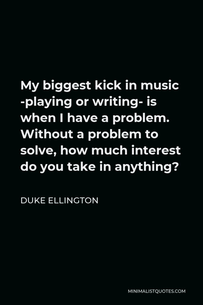 Duke Ellington Quote - My biggest kick in music -playing or writing- is when I have a problem. Without a problem to solve, how much interest do you take in anything?