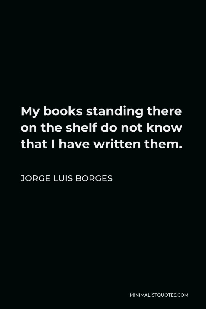 Jorge Luis Borges Quote - My books standing there on the shelf do not know that I have written them.