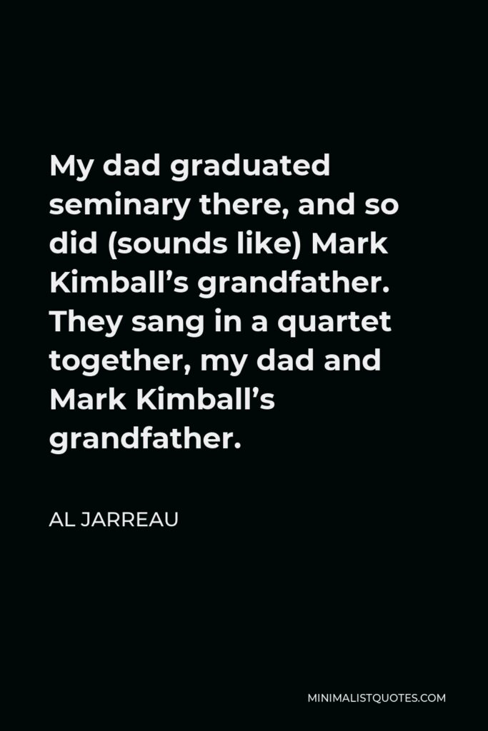 Al Jarreau Quote - My dad graduated seminary there, and so did (sounds like) Mark Kimball’s grandfather. They sang in a quartet together, my dad and Mark Kimball’s grandfather.