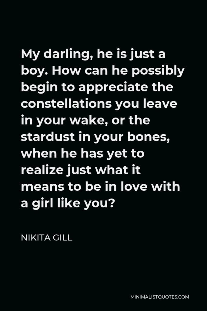 Nikita Gill Quote - My darling, he is just a boy. How can he possibly begin to appreciate the constellations you leave in your wake, or the stardust in your bones, when he has yet to realize just what it means to be in love with a girl like you?