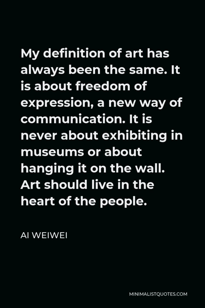 Ai Weiwei Quote - My definition of art has always been the same. It is about freedom of expression, a new way of communication. It is never about exhibiting in museums or about hanging it on the wall.