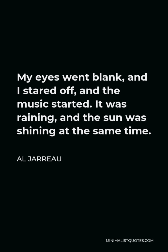 Al Jarreau Quote - My eyes went blank, and I stared off, and the music started. It was raining, and the sun was shining at the same time.