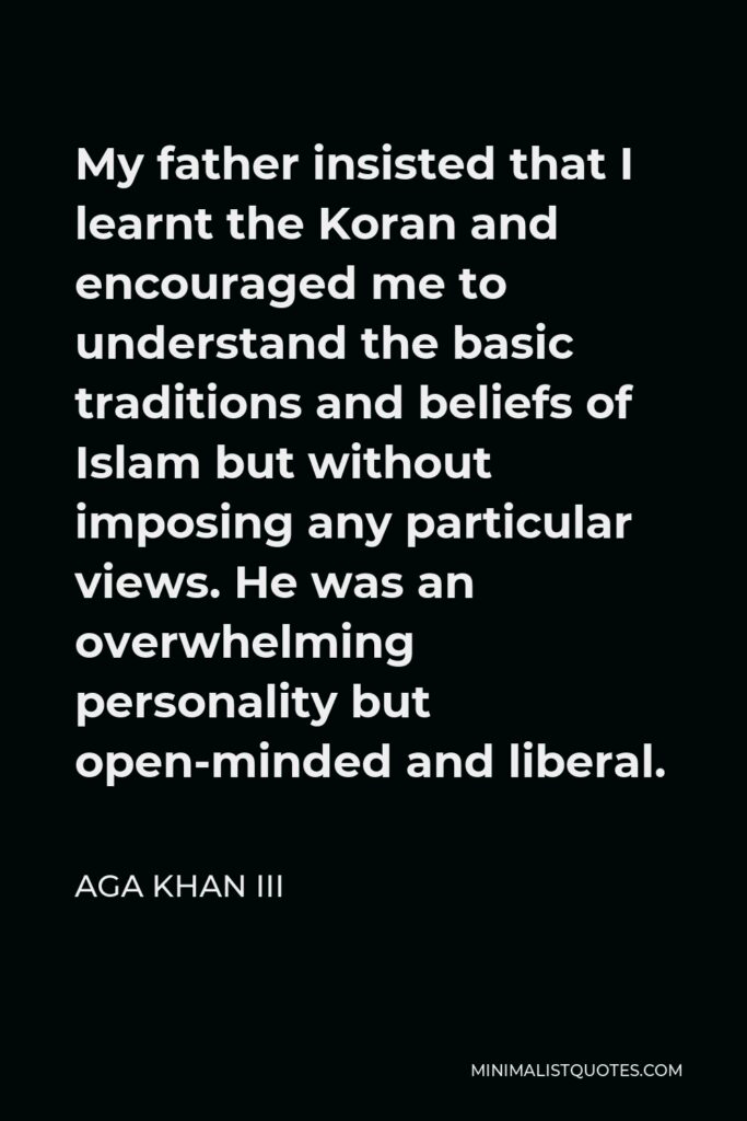 Aga Khan III Quote - My father insisted that I learnt the Koran and encouraged me to understand the basic traditions and beliefs of Islam but without imposing any particular views. He was an overwhelming personality but open-minded and liberal.