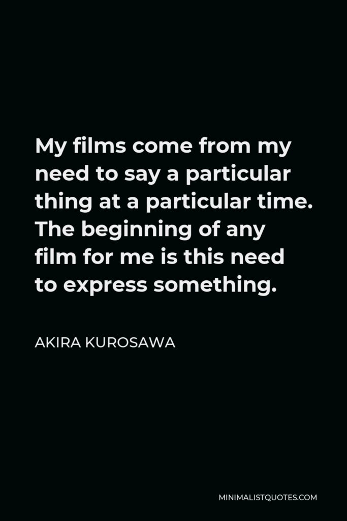 Akira Kurosawa Quote - My films come from my need to say a particular thing at a particular time. The beginning of any film for me is this need to express something.