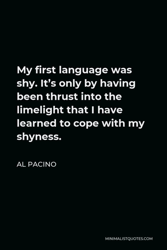 Al Pacino Quote - My first language was shy. It’s only by having been thrust into the limelight that I have learned to cope with my shyness.