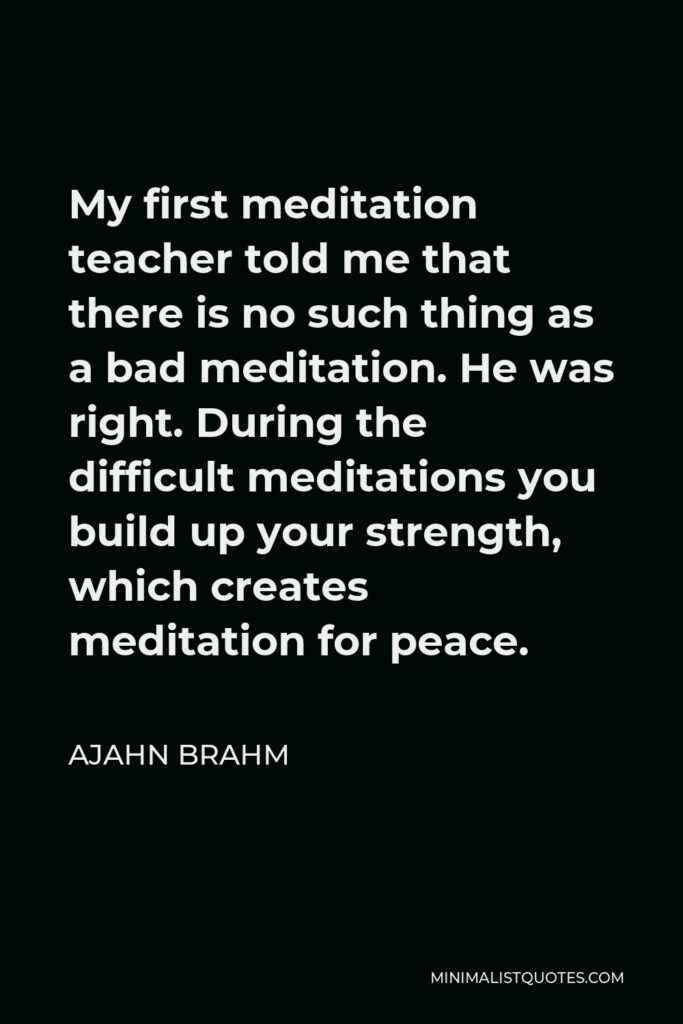 Ajahn Brahm Quote - My first meditation teacher told me that there is no such thing as a bad meditation. He was right. During the difficult meditations you build up your strength, which creates meditation for peace.