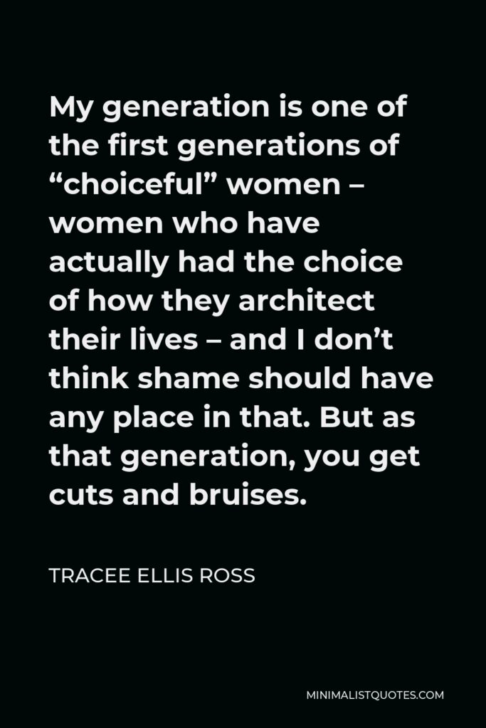 Tracee Ellis Ross Quote - My generation is one of the first generations of “choiceful” women – women who have actually had the choice of how they architect their lives – and I don’t think shame should have any place in that. But as that generation, you get cuts and bruises.