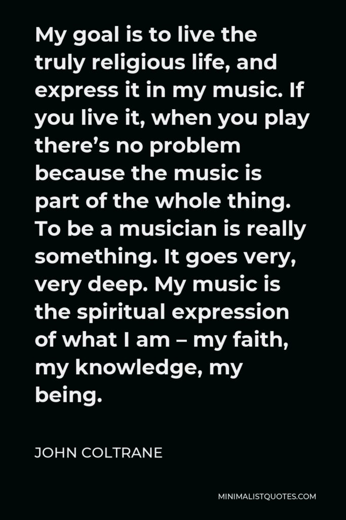 John Coltrane Quote - My goal is to live the truly religious life, and express it in my music. If you live it, when you play there’s no problem because the music is part of the whole thing. To be a musician is really something. It goes very, very deep. My music is the spiritual expression of what I am – my faith, my knowledge, my being.