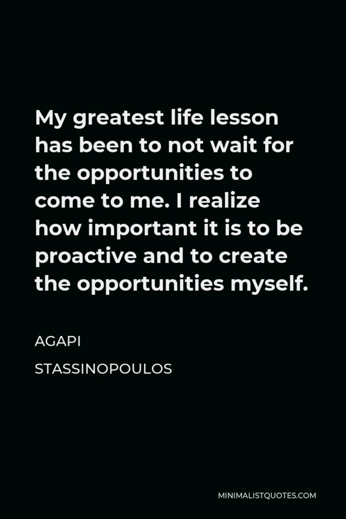 Agapi Stassinopoulos Quote - My greatest life lesson has been to not wait for the opportunities to come to me. I realize how important it is to be proactive and to create the opportunities myself.