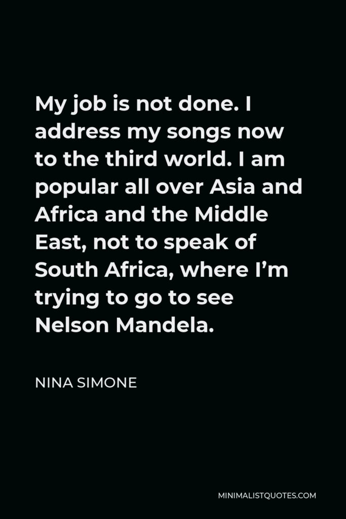Nina Simone Quote - My job is not done. I address my songs now to the third world. I am popular all over Asia and Africa and the Middle East, not to speak of South Africa, where I’m trying to go to see Nelson Mandela.