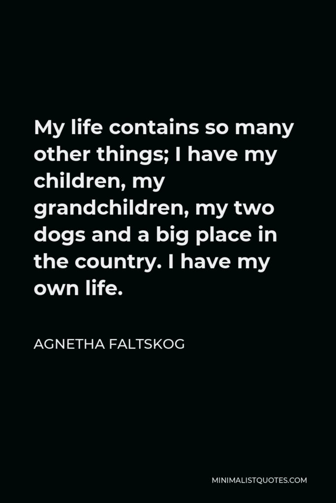 Agnetha Faltskog Quote - My life contains so many other things; I have my children, my grandchildren, my two dogs and a big place in the country. I have my own life.