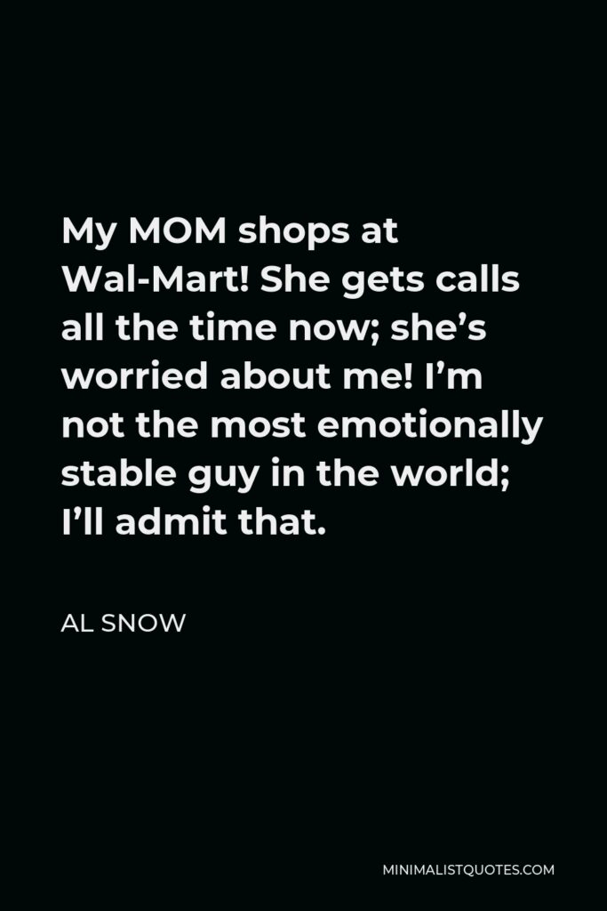 Al Snow Quote - My MOM shops at Wal-Mart! She gets calls all the time now; she’s worried about me! I’m not the most emotionally stable guy in the world; I’ll admit that.