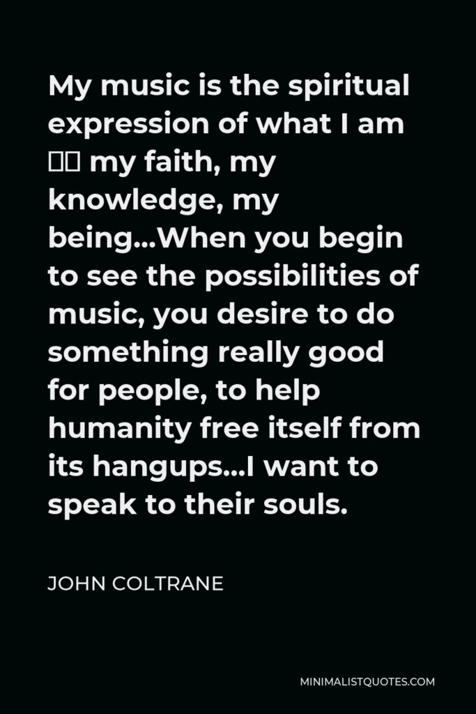 John Coltrane Quote - My music is the spiritual expression of what I am — my faith, my knowledge, my being…When you begin to see the possibilities of music, you desire to do something really good for people, to help humanity free itself from its hangups…I want to speak to their souls.