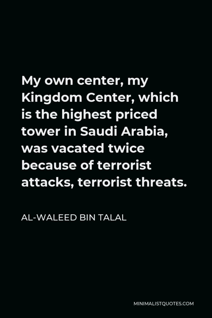 Al-Waleed bin Talal Quote - My own center, my Kingdom Center, which is the highest priced tower in Saudi Arabia, was vacated twice because of terrorist attacks, terrorist threats.