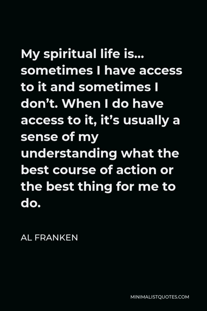 Al Franken Quote - My spiritual life is… sometimes I have access to it and sometimes I don’t. When I do have access to it, it’s usually a sense of my understanding what the best course of action or the best thing for me to do.