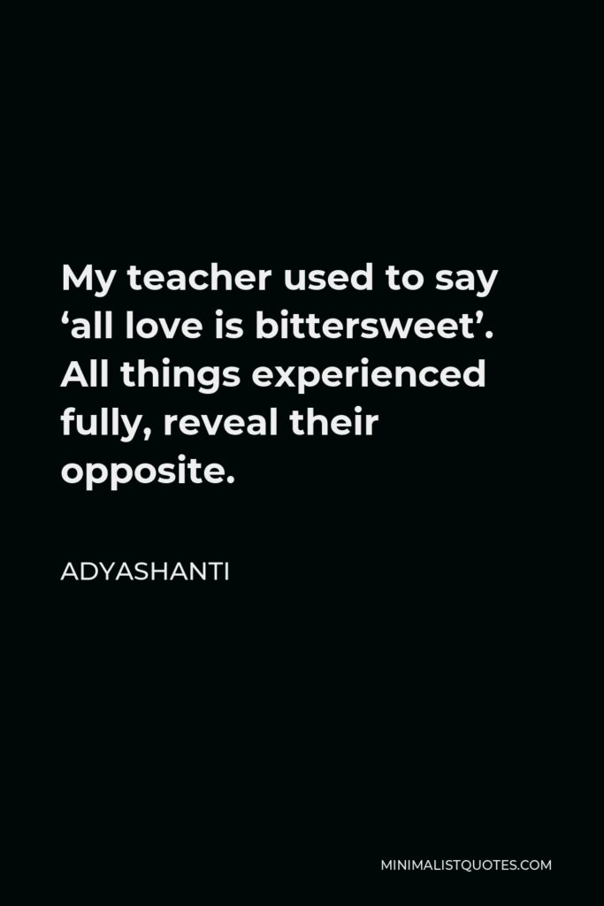 Adyashanti Quote - My teacher used to say ‘all love is bittersweet’. All things experienced fully, reveal their opposite.
