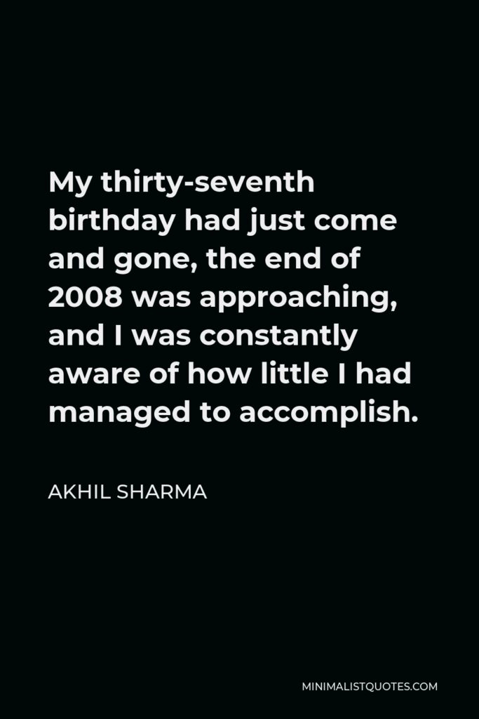 Akhil Sharma Quote - My thirty-seventh birthday had just come and gone, the end of 2008 was approaching, and I was constantly aware of how little I had managed to accomplish.