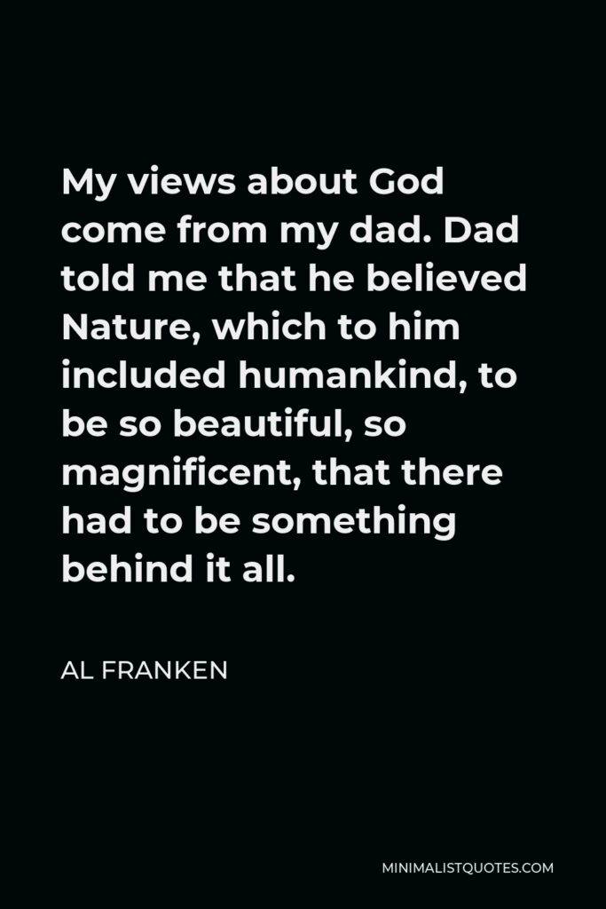 Al Franken Quote - My views about God come from my dad. Dad told me that he believed Nature, which to him included humankind, to be so beautiful, so magnificent, that there had to be something behind it all.