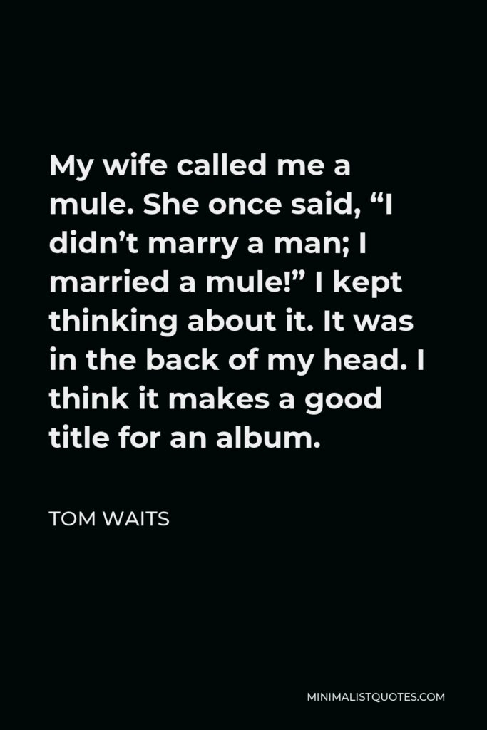 Tom Waits Quote - My wife called me a mule. She once said, “I didn’t marry a man; I married a mule!” I kept thinking about it. It was in the back of my head. I think it makes a good title for an album.