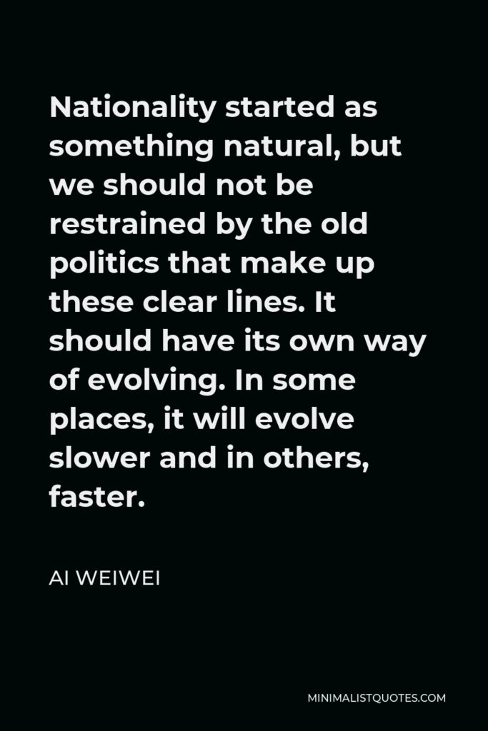 Ai Weiwei Quote - Nationality started as something natural, but we should not be restrained by the old politics that make up these clear lines. It should have its own way of evolving. In some places, it will evolve slower and in others, faster.