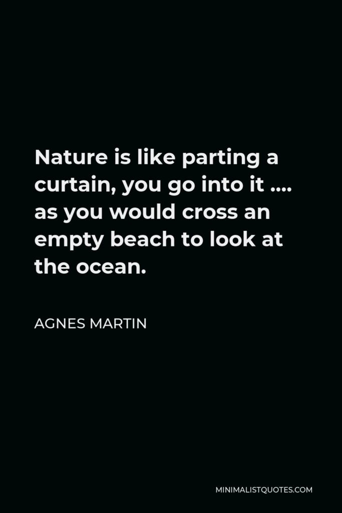 Agnes Martin Quote - Nature is like parting a curtain, you go into it …. as you would cross an empty beach to look at the ocean.