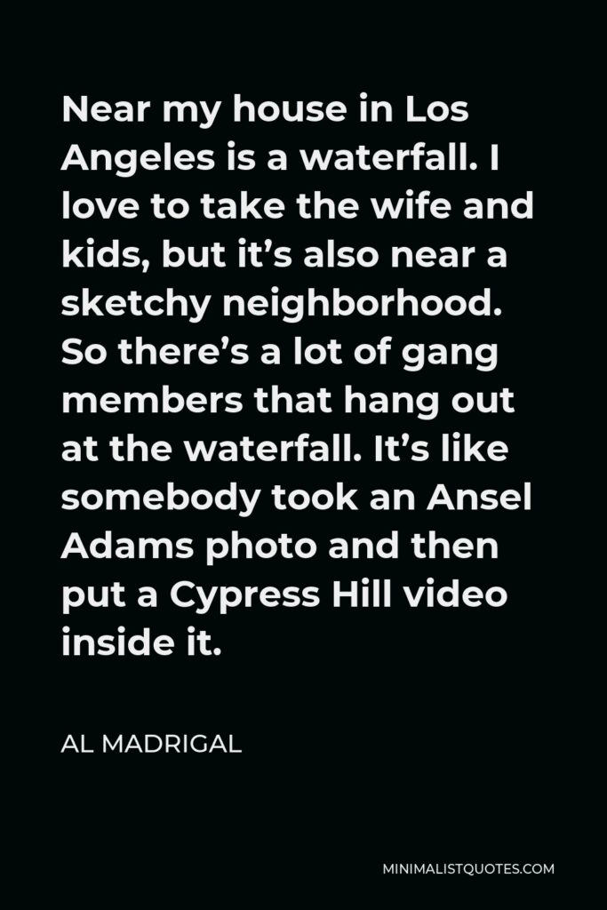 Al Madrigal Quote - Near my house in Los Angeles is a waterfall. I love to take the wife and kids, but it’s also near a sketchy neighborhood. So there’s a lot of gang members that hang out at the waterfall. It’s like somebody took an Ansel Adams photo and then put a Cypress Hill video inside it.