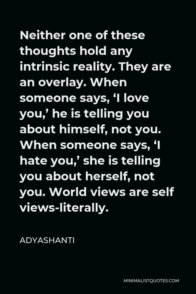 Adyashanti Quote - Neither one of these thoughts hold any intrinsic reality. They are an overlay. When someone says, ‘I love you,’ he is telling you about himself, not you. When someone says, ‘I hate you,’ she is telling you about herself, not you. World views are self views-literally.