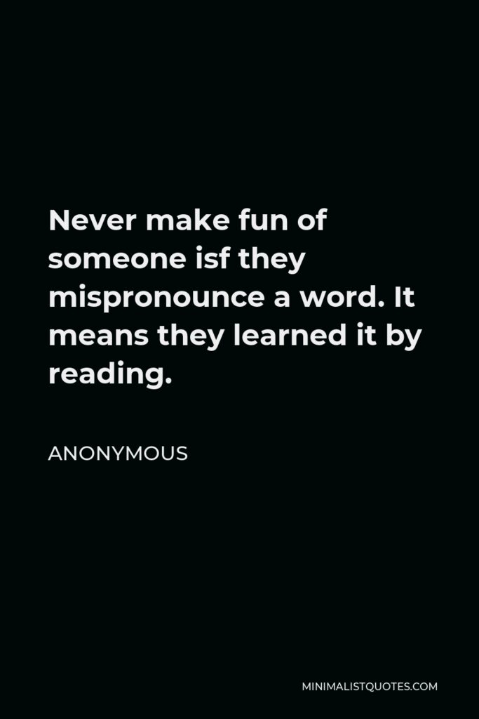 Anonymous Quote - Never make fun of someone isf they mispronounce a word. It means they learned it by reading.