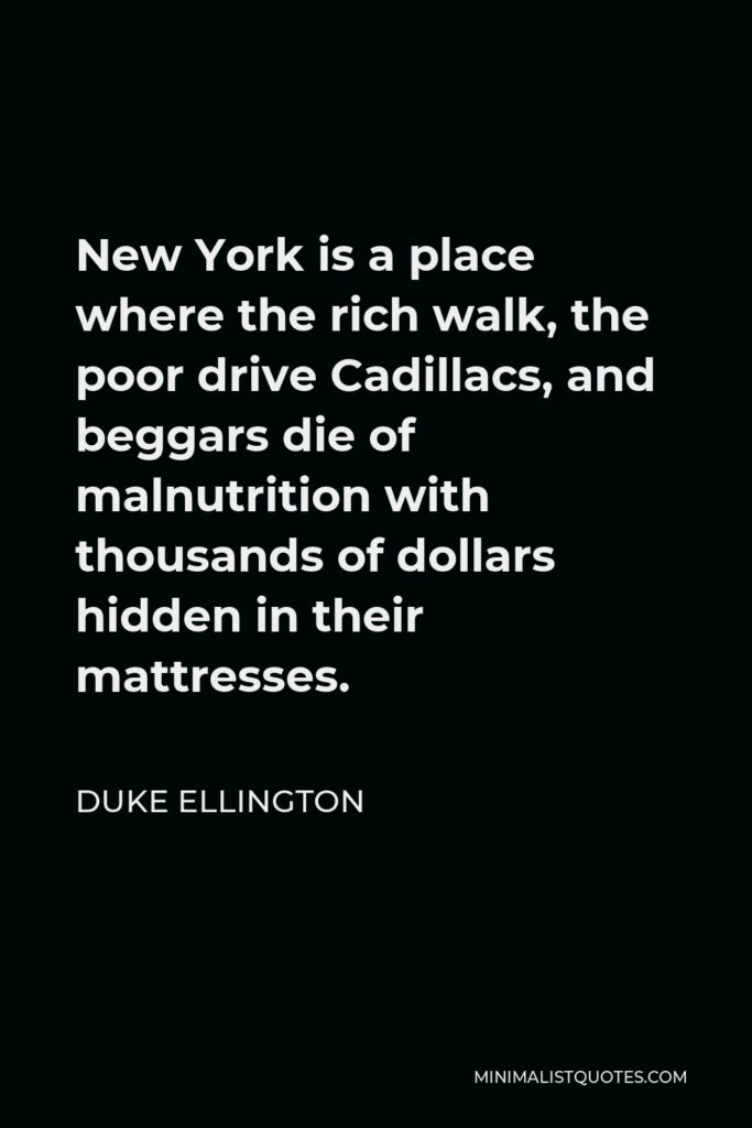 Duke Ellington Quote - New York is a place where the rich walk, the poor drive Cadillacs, and beggars die of malnutrition with thousands of dollars hidden in their mattresses.