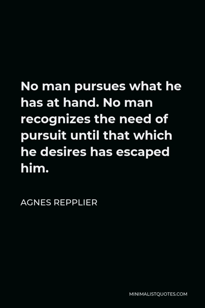 Agnes Repplier Quote - No man pursues what he has at hand. No man recognizes the need of pursuit until that which he desires has escaped him.