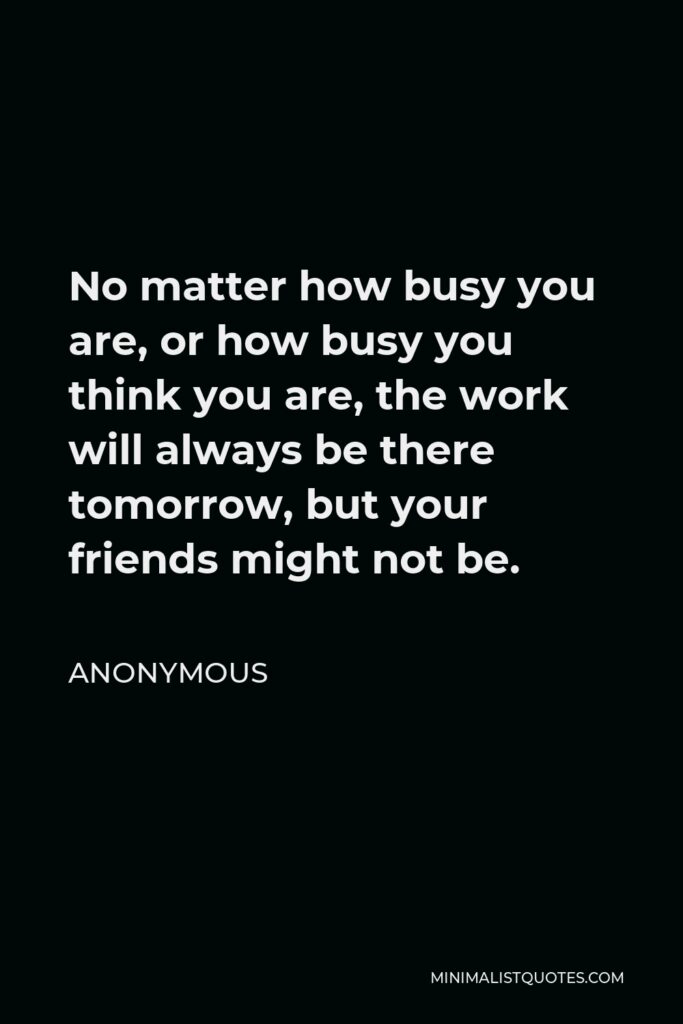 Anonymous Quote - No matter how busy you are, or how busy you think you are, the work will always be there tomorrow, but your friends might not be.