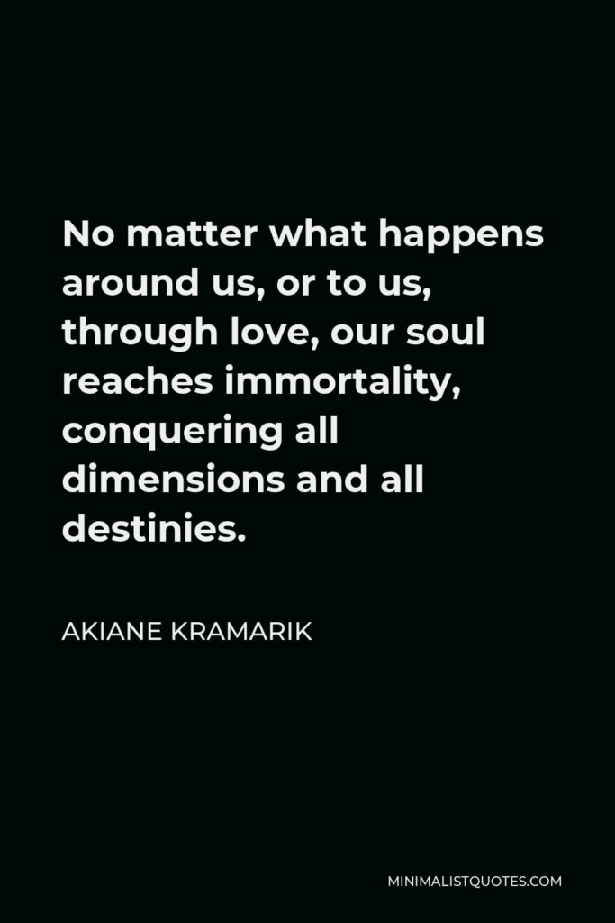 Akiane Kramarik Quote - No matter what happens around us, or to us, through love, our soul reaches immortality, conquering all dimensions and all destinies.