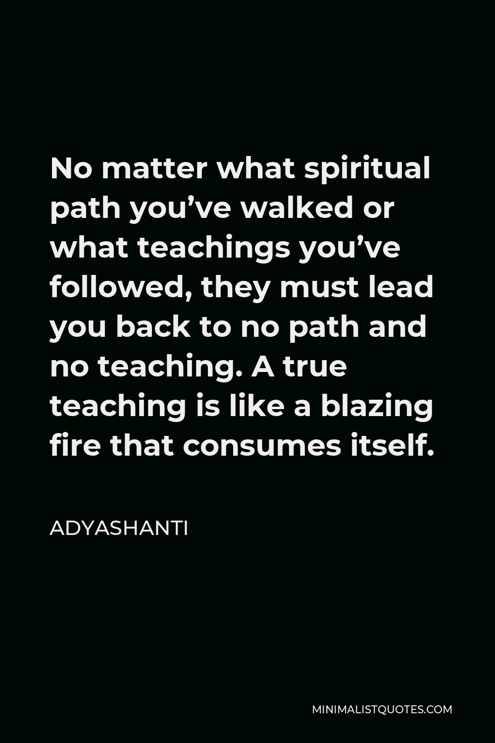 Adyashanti Quote - No matter what spiritual path you’ve walked or what teachings you’ve followed, they must lead you back to no path and no teaching. A true teaching is like a blazing fire that consumes itself.
