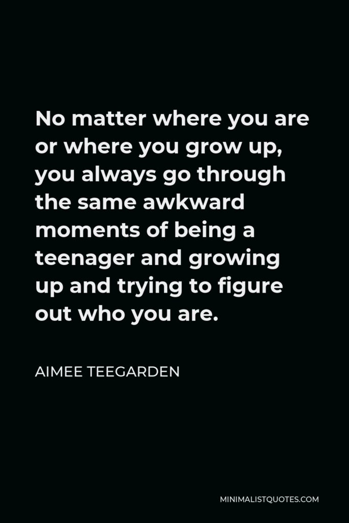 Aimee Teegarden Quote - No matter where you are or where you grow up, you always go through the same awkward moments of being a teenager and growing up and trying to figure out who you are.