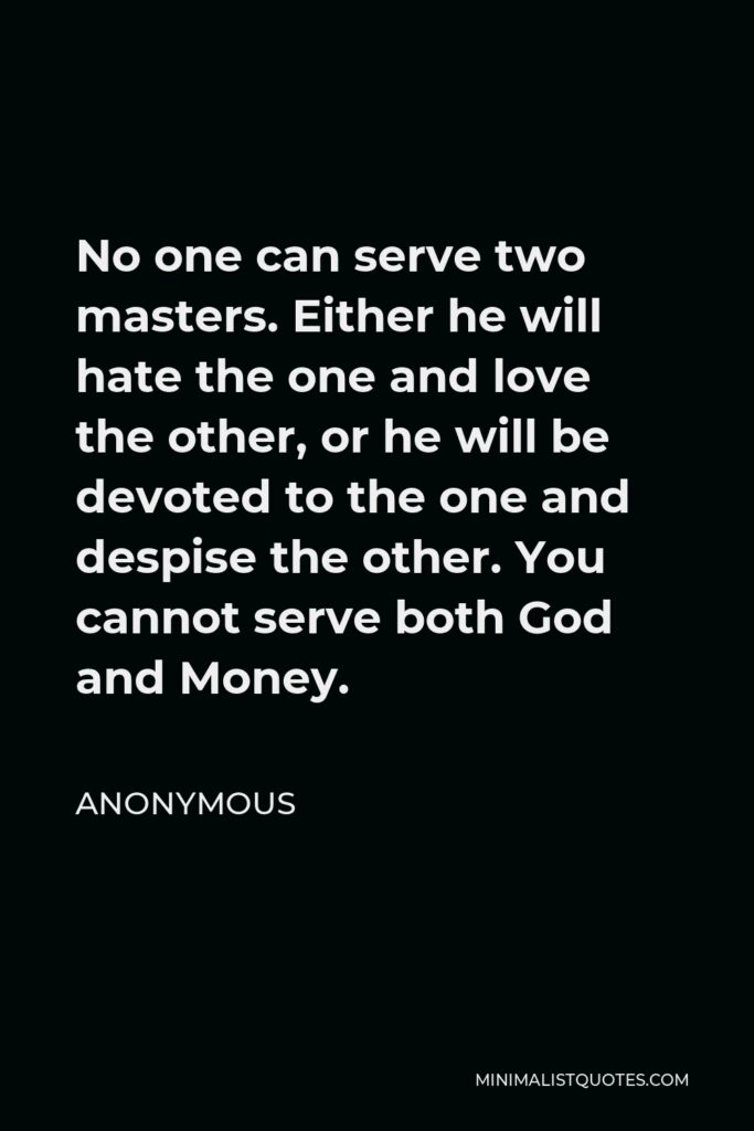 Anonymous Quote - No one can serve two masters. Either he will hate the one and love the other, or he will be devoted to the one and despise the other. You cannot serve both God and Money.
