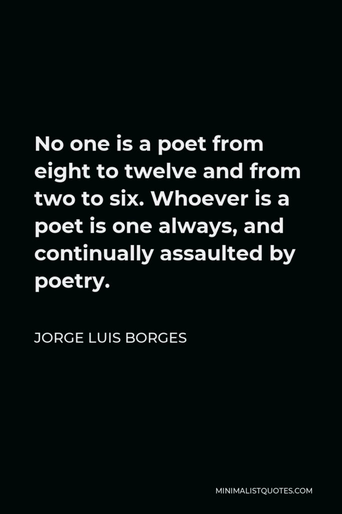 Jorge Luis Borges Quote - No one is a poet from eight to twelve and from two to six. Whoever is a poet is one always, and continually assaulted by poetry.